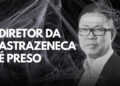 Diretor da AstraZeneca é Preso!
